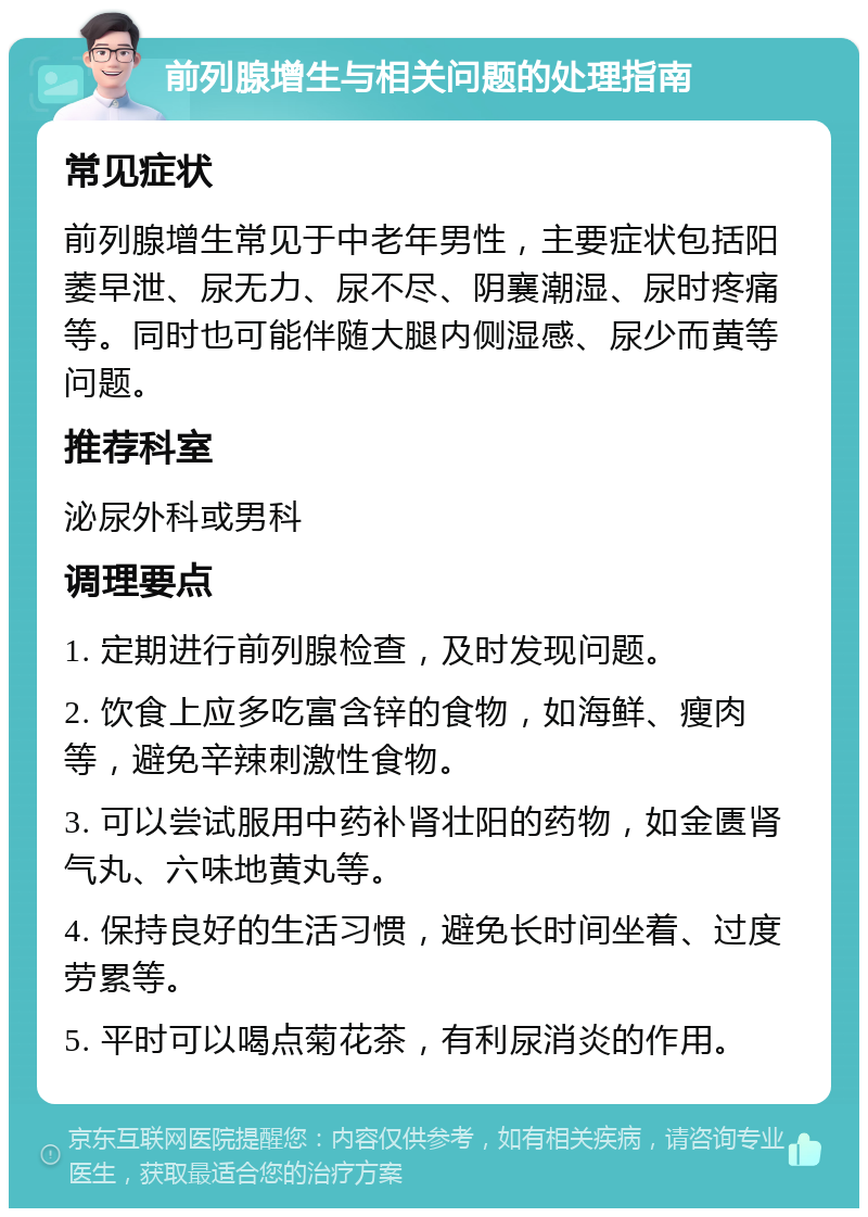 前列腺增生与相关问题的处理指南 常见症状 前列腺增生常见于中老年男性，主要症状包括阳萎早泄、尿无力、尿不尽、阴襄潮湿、尿时疼痛等。同时也可能伴随大腿内侧湿感、尿少而黄等问题。 推荐科室 泌尿外科或男科 调理要点 1. 定期进行前列腺检查，及时发现问题。 2. 饮食上应多吃富含锌的食物，如海鲜、瘦肉等，避免辛辣刺激性食物。 3. 可以尝试服用中药补肾壮阳的药物，如金匮肾气丸、六味地黄丸等。 4. 保持良好的生活习惯，避免长时间坐着、过度劳累等。 5. 平时可以喝点菊花茶，有利尿消炎的作用。