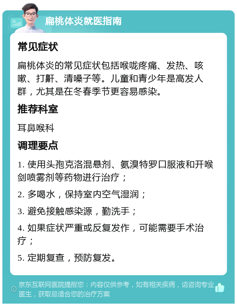 扁桃体炎就医指南 常见症状 扁桃体炎的常见症状包括喉咙疼痛、发热、咳嗽、打鼾、清嗓子等。儿童和青少年是高发人群，尤其是在冬春季节更容易感染。 推荐科室 耳鼻喉科 调理要点 1. 使用头孢克洛混悬剂、氨溴特罗口服液和开喉剑喷雾剂等药物进行治疗； 2. 多喝水，保持室内空气湿润； 3. 避免接触感染源，勤洗手； 4. 如果症状严重或反复发作，可能需要手术治疗； 5. 定期复查，预防复发。