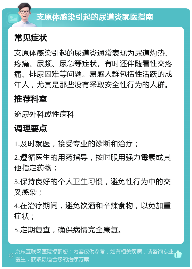 支原体感染引起的尿道炎就医指南 常见症状 支原体感染引起的尿道炎通常表现为尿道灼热、疼痛、尿频、尿急等症状。有时还伴随着性交疼痛、排尿困难等问题。易感人群包括性活跃的成年人，尤其是那些没有采取安全性行为的人群。 推荐科室 泌尿外科或性病科 调理要点 1.及时就医，接受专业的诊断和治疗； 2.遵循医生的用药指导，按时服用强力霉素或其他指定药物； 3.保持良好的个人卫生习惯，避免性行为中的交叉感染； 4.在治疗期间，避免饮酒和辛辣食物，以免加重症状； 5.定期复查，确保病情完全康复。