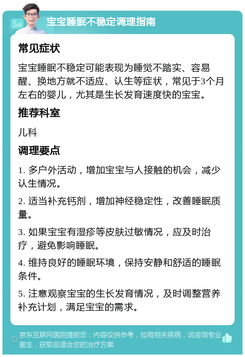 宝宝睡眠不稳定调理指南 常见症状 宝宝睡眠不稳定可能表现为睡觉不踏实、容易醒、换地方就不适应、认生等症状，常见于3个月左右的婴儿，尤其是生长发育速度快的宝宝。 推荐科室 儿科 调理要点 1. 多户外活动，增加宝宝与人接触的机会，减少认生情况。 2. 适当补充钙剂，增加神经稳定性，改善睡眠质量。 3. 如果宝宝有湿疹等皮肤过敏情况，应及时治疗，避免影响睡眠。 4. 维持良好的睡眠环境，保持安静和舒适的睡眠条件。 5. 注意观察宝宝的生长发育情况，及时调整营养补充计划，满足宝宝的需求。