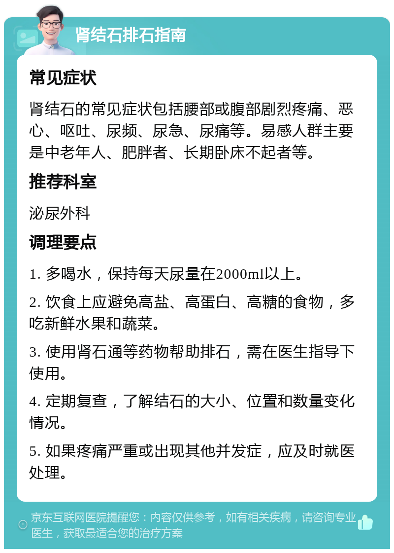 肾结石排石指南 常见症状 肾结石的常见症状包括腰部或腹部剧烈疼痛、恶心、呕吐、尿频、尿急、尿痛等。易感人群主要是中老年人、肥胖者、长期卧床不起者等。 推荐科室 泌尿外科 调理要点 1. 多喝水，保持每天尿量在2000ml以上。 2. 饮食上应避免高盐、高蛋白、高糖的食物，多吃新鲜水果和蔬菜。 3. 使用肾石通等药物帮助排石，需在医生指导下使用。 4. 定期复查，了解结石的大小、位置和数量变化情况。 5. 如果疼痛严重或出现其他并发症，应及时就医处理。