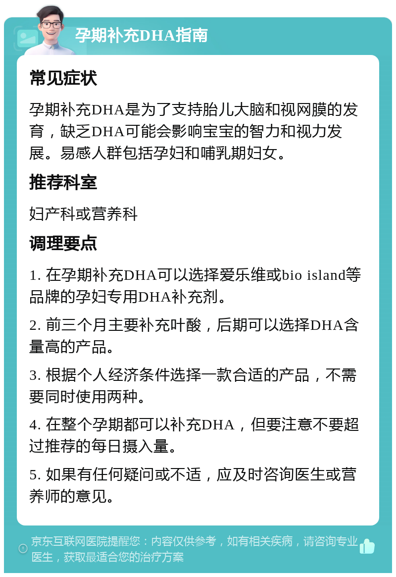 孕期补充DHA指南 常见症状 孕期补充DHA是为了支持胎儿大脑和视网膜的发育，缺乏DHA可能会影响宝宝的智力和视力发展。易感人群包括孕妇和哺乳期妇女。 推荐科室 妇产科或营养科 调理要点 1. 在孕期补充DHA可以选择爱乐维或bio island等品牌的孕妇专用DHA补充剂。 2. 前三个月主要补充叶酸，后期可以选择DHA含量高的产品。 3. 根据个人经济条件选择一款合适的产品，不需要同时使用两种。 4. 在整个孕期都可以补充DHA，但要注意不要超过推荐的每日摄入量。 5. 如果有任何疑问或不适，应及时咨询医生或营养师的意见。