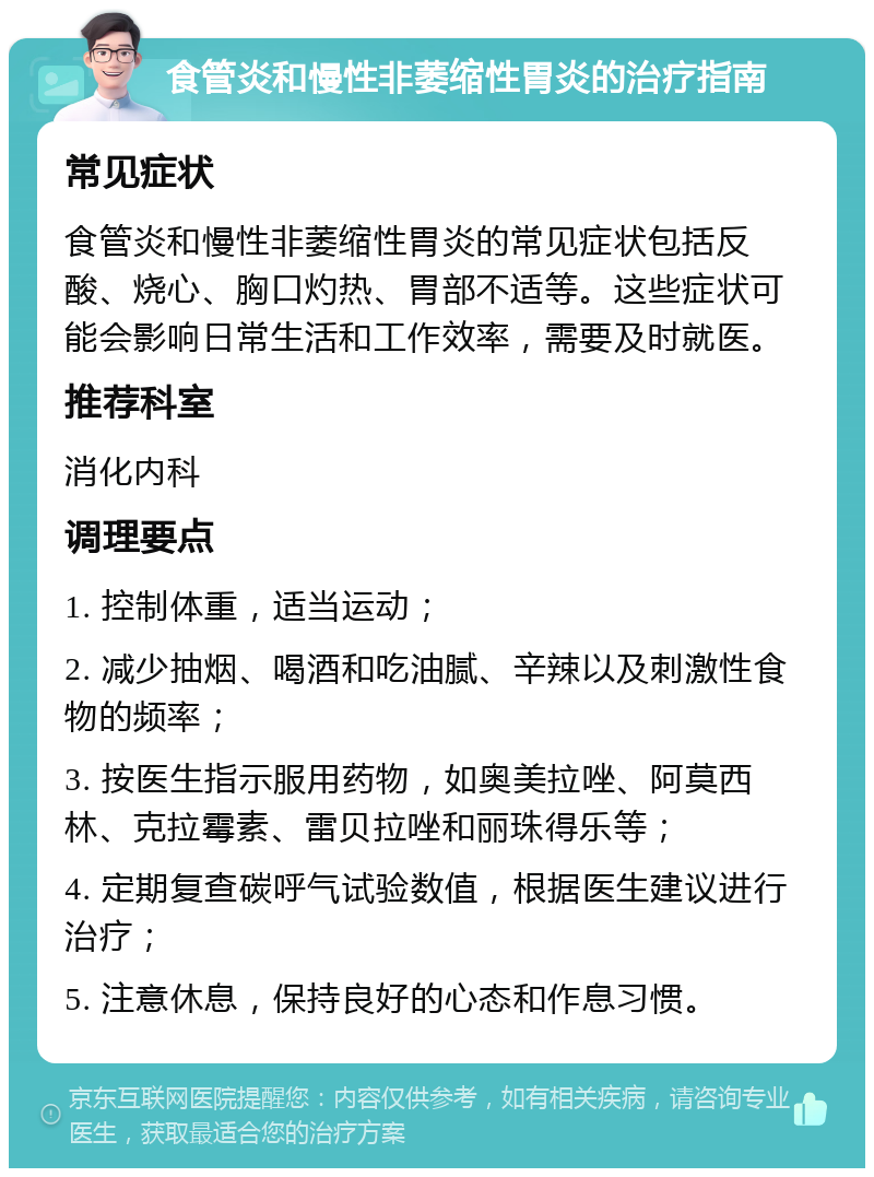 食管炎和慢性非萎缩性胃炎的治疗指南 常见症状 食管炎和慢性非萎缩性胃炎的常见症状包括反酸、烧心、胸口灼热、胃部不适等。这些症状可能会影响日常生活和工作效率，需要及时就医。 推荐科室 消化内科 调理要点 1. 控制体重，适当运动； 2. 减少抽烟、喝酒和吃油腻、辛辣以及刺激性食物的频率； 3. 按医生指示服用药物，如奥美拉唑、阿莫西林、克拉霉素、雷贝拉唑和丽珠得乐等； 4. 定期复查碳呼气试验数值，根据医生建议进行治疗； 5. 注意休息，保持良好的心态和作息习惯。