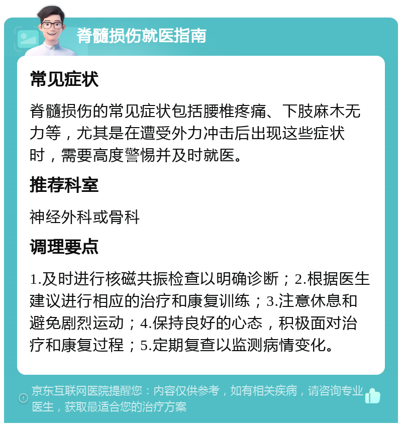 脊髓损伤就医指南 常见症状 脊髓损伤的常见症状包括腰椎疼痛、下肢麻木无力等，尤其是在遭受外力冲击后出现这些症状时，需要高度警惕并及时就医。 推荐科室 神经外科或骨科 调理要点 1.及时进行核磁共振检查以明确诊断；2.根据医生建议进行相应的治疗和康复训练；3.注意休息和避免剧烈运动；4.保持良好的心态，积极面对治疗和康复过程；5.定期复查以监测病情变化。