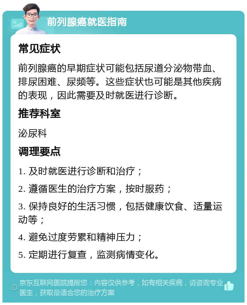 前列腺癌就医指南 常见症状 前列腺癌的早期症状可能包括尿道分泌物带血、排尿困难、尿频等。这些症状也可能是其他疾病的表现，因此需要及时就医进行诊断。 推荐科室 泌尿科 调理要点 1. 及时就医进行诊断和治疗； 2. 遵循医生的治疗方案，按时服药； 3. 保持良好的生活习惯，包括健康饮食、适量运动等； 4. 避免过度劳累和精神压力； 5. 定期进行复查，监测病情变化。