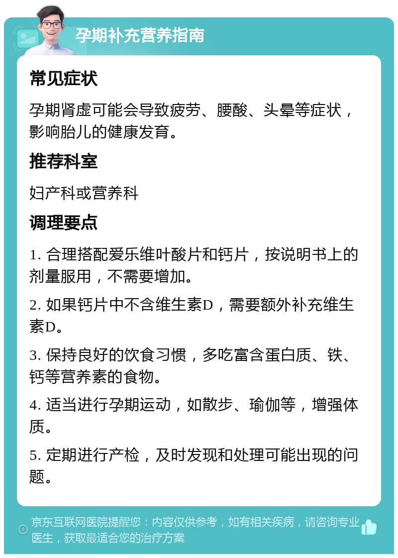 孕期补充营养指南 常见症状 孕期肾虚可能会导致疲劳、腰酸、头晕等症状，影响胎儿的健康发育。 推荐科室 妇产科或营养科 调理要点 1. 合理搭配爱乐维叶酸片和钙片，按说明书上的剂量服用，不需要增加。 2. 如果钙片中不含维生素D，需要额外补充维生素D。 3. 保持良好的饮食习惯，多吃富含蛋白质、铁、钙等营养素的食物。 4. 适当进行孕期运动，如散步、瑜伽等，增强体质。 5. 定期进行产检，及时发现和处理可能出现的问题。