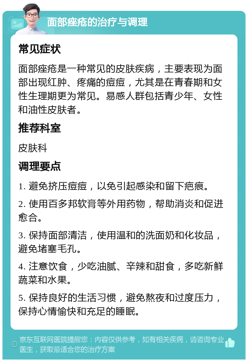 面部痤疮的治疗与调理 常见症状 面部痤疮是一种常见的皮肤疾病，主要表现为面部出现红肿、疼痛的痘痘，尤其是在青春期和女性生理期更为常见。易感人群包括青少年、女性和油性皮肤者。 推荐科室 皮肤科 调理要点 1. 避免挤压痘痘，以免引起感染和留下疤痕。 2. 使用百多邦软膏等外用药物，帮助消炎和促进愈合。 3. 保持面部清洁，使用温和的洗面奶和化妆品，避免堵塞毛孔。 4. 注意饮食，少吃油腻、辛辣和甜食，多吃新鲜蔬菜和水果。 5. 保持良好的生活习惯，避免熬夜和过度压力，保持心情愉快和充足的睡眠。