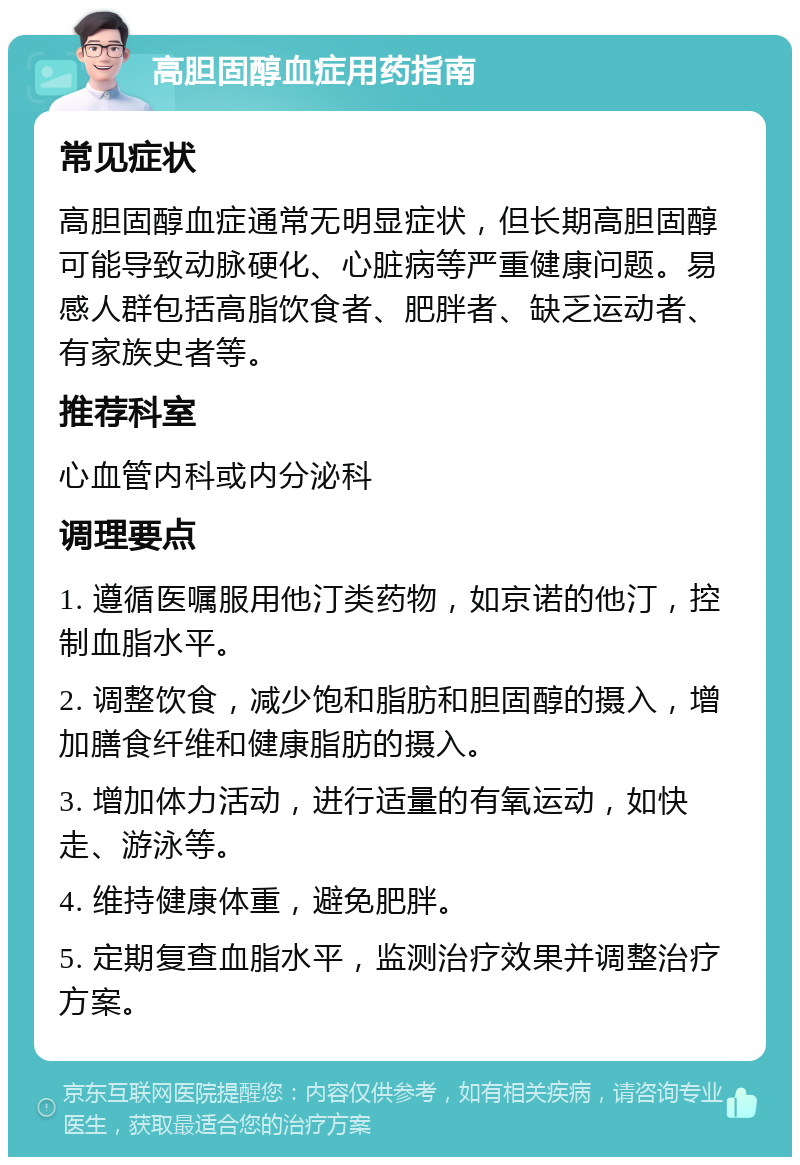 高胆固醇血症用药指南 常见症状 高胆固醇血症通常无明显症状，但长期高胆固醇可能导致动脉硬化、心脏病等严重健康问题。易感人群包括高脂饮食者、肥胖者、缺乏运动者、有家族史者等。 推荐科室 心血管内科或内分泌科 调理要点 1. 遵循医嘱服用他汀类药物，如京诺的他汀，控制血脂水平。 2. 调整饮食，减少饱和脂肪和胆固醇的摄入，增加膳食纤维和健康脂肪的摄入。 3. 增加体力活动，进行适量的有氧运动，如快走、游泳等。 4. 维持健康体重，避免肥胖。 5. 定期复查血脂水平，监测治疗效果并调整治疗方案。