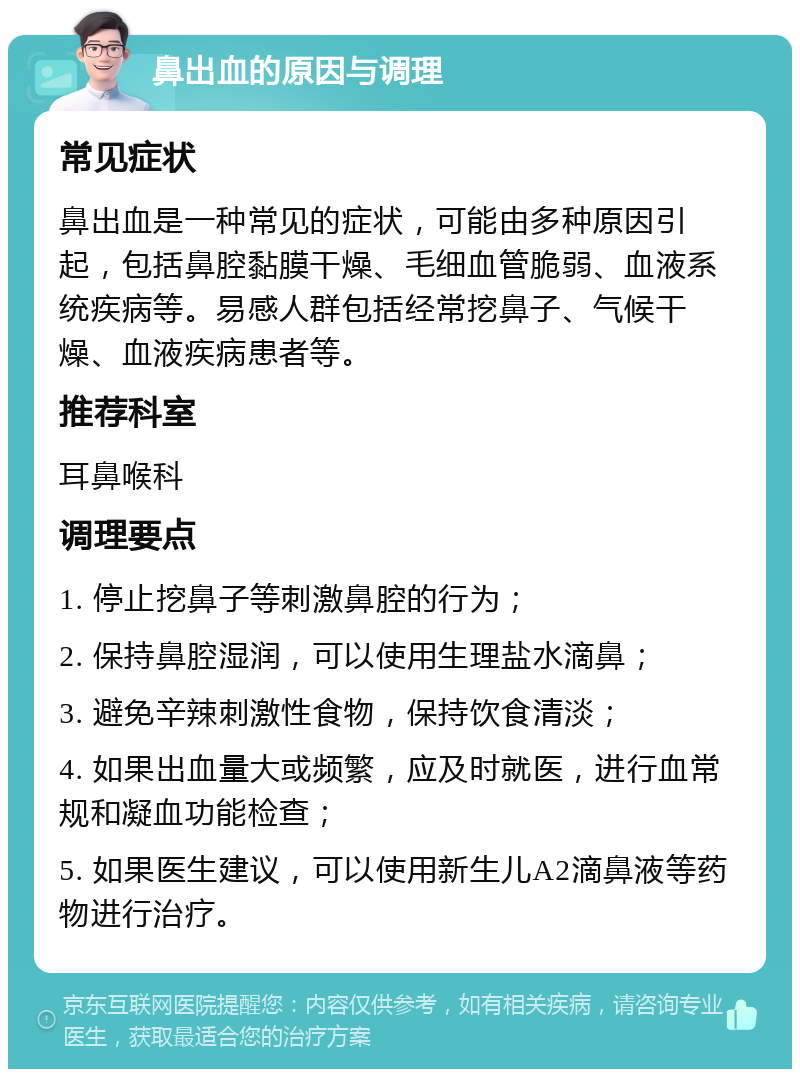 鼻出血的原因与调理 常见症状 鼻出血是一种常见的症状，可能由多种原因引起，包括鼻腔黏膜干燥、毛细血管脆弱、血液系统疾病等。易感人群包括经常挖鼻子、气候干燥、血液疾病患者等。 推荐科室 耳鼻喉科 调理要点 1. 停止挖鼻子等刺激鼻腔的行为； 2. 保持鼻腔湿润，可以使用生理盐水滴鼻； 3. 避免辛辣刺激性食物，保持饮食清淡； 4. 如果出血量大或频繁，应及时就医，进行血常规和凝血功能检查； 5. 如果医生建议，可以使用新生儿A2滴鼻液等药物进行治疗。