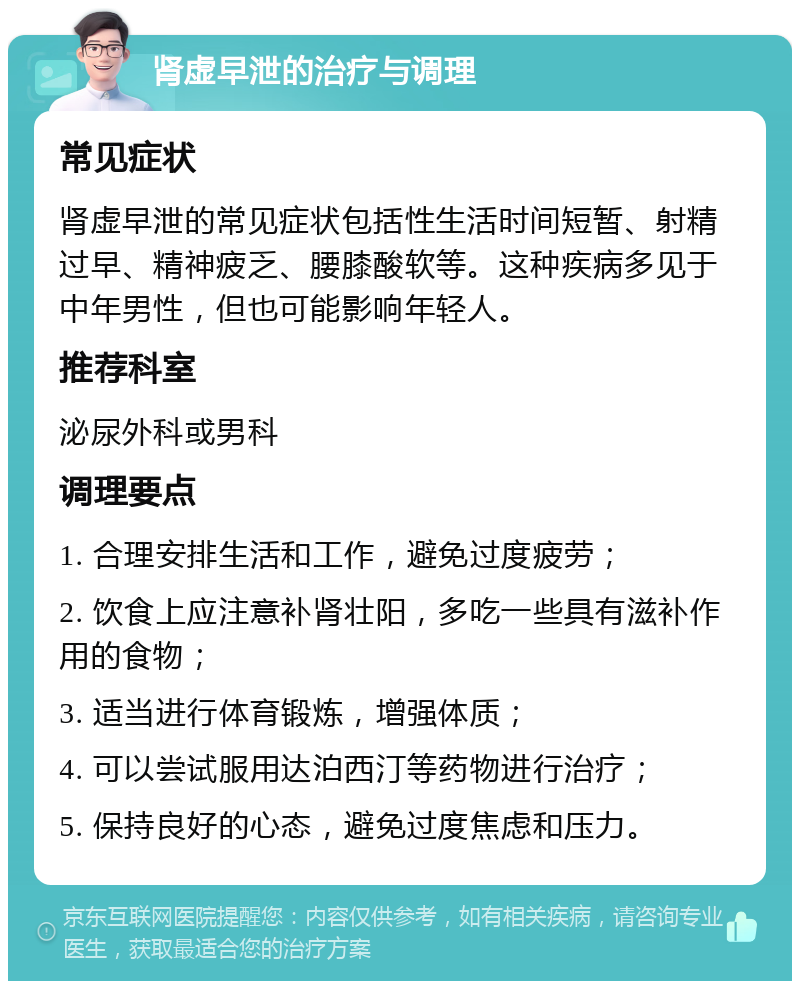 肾虚早泄的治疗与调理 常见症状 肾虚早泄的常见症状包括性生活时间短暂、射精过早、精神疲乏、腰膝酸软等。这种疾病多见于中年男性，但也可能影响年轻人。 推荐科室 泌尿外科或男科 调理要点 1. 合理安排生活和工作，避免过度疲劳； 2. 饮食上应注意补肾壮阳，多吃一些具有滋补作用的食物； 3. 适当进行体育锻炼，增强体质； 4. 可以尝试服用达泊西汀等药物进行治疗； 5. 保持良好的心态，避免过度焦虑和压力。