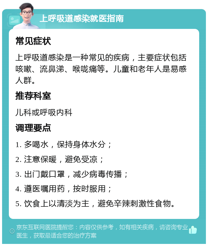 上呼吸道感染就医指南 常见症状 上呼吸道感染是一种常见的疾病，主要症状包括咳嗽、流鼻涕、喉咙痛等。儿童和老年人是易感人群。 推荐科室 儿科或呼吸内科 调理要点 1. 多喝水，保持身体水分； 2. 注意保暖，避免受凉； 3. 出门戴口罩，减少病毒传播； 4. 遵医嘱用药，按时服用； 5. 饮食上以清淡为主，避免辛辣刺激性食物。