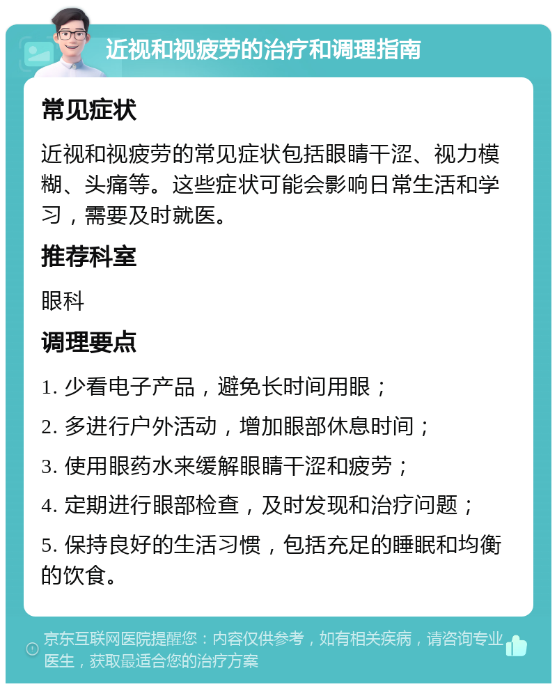 近视和视疲劳的治疗和调理指南 常见症状 近视和视疲劳的常见症状包括眼睛干涩、视力模糊、头痛等。这些症状可能会影响日常生活和学习，需要及时就医。 推荐科室 眼科 调理要点 1. 少看电子产品，避免长时间用眼； 2. 多进行户外活动，增加眼部休息时间； 3. 使用眼药水来缓解眼睛干涩和疲劳； 4. 定期进行眼部检查，及时发现和治疗问题； 5. 保持良好的生活习惯，包括充足的睡眠和均衡的饮食。