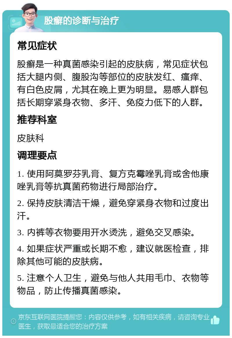 股癣的诊断与治疗 常见症状 股癣是一种真菌感染引起的皮肤病，常见症状包括大腿内侧、腹股沟等部位的皮肤发红、瘙痒、有白色皮屑，尤其在晚上更为明显。易感人群包括长期穿紧身衣物、多汗、免疫力低下的人群。 推荐科室 皮肤科 调理要点 1. 使用阿莫罗芬乳膏、复方克霉唑乳膏或舍他康唑乳膏等抗真菌药物进行局部治疗。 2. 保持皮肤清洁干燥，避免穿紧身衣物和过度出汗。 3. 内裤等衣物要用开水烫洗，避免交叉感染。 4. 如果症状严重或长期不愈，建议就医检查，排除其他可能的皮肤病。 5. 注意个人卫生，避免与他人共用毛巾、衣物等物品，防止传播真菌感染。