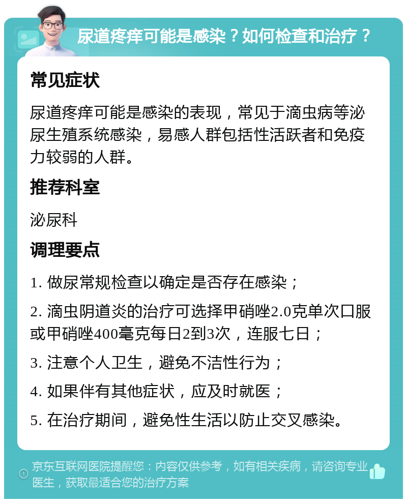 尿道疼痒可能是感染？如何检查和治疗？ 常见症状 尿道疼痒可能是感染的表现，常见于滴虫病等泌尿生殖系统感染，易感人群包括性活跃者和免疫力较弱的人群。 推荐科室 泌尿科 调理要点 1. 做尿常规检查以确定是否存在感染； 2. 滴虫阴道炎的治疗可选择甲硝唑2.0克单次口服或甲硝唑400毫克每日2到3次，连服七日； 3. 注意个人卫生，避免不洁性行为； 4. 如果伴有其他症状，应及时就医； 5. 在治疗期间，避免性生活以防止交叉感染。