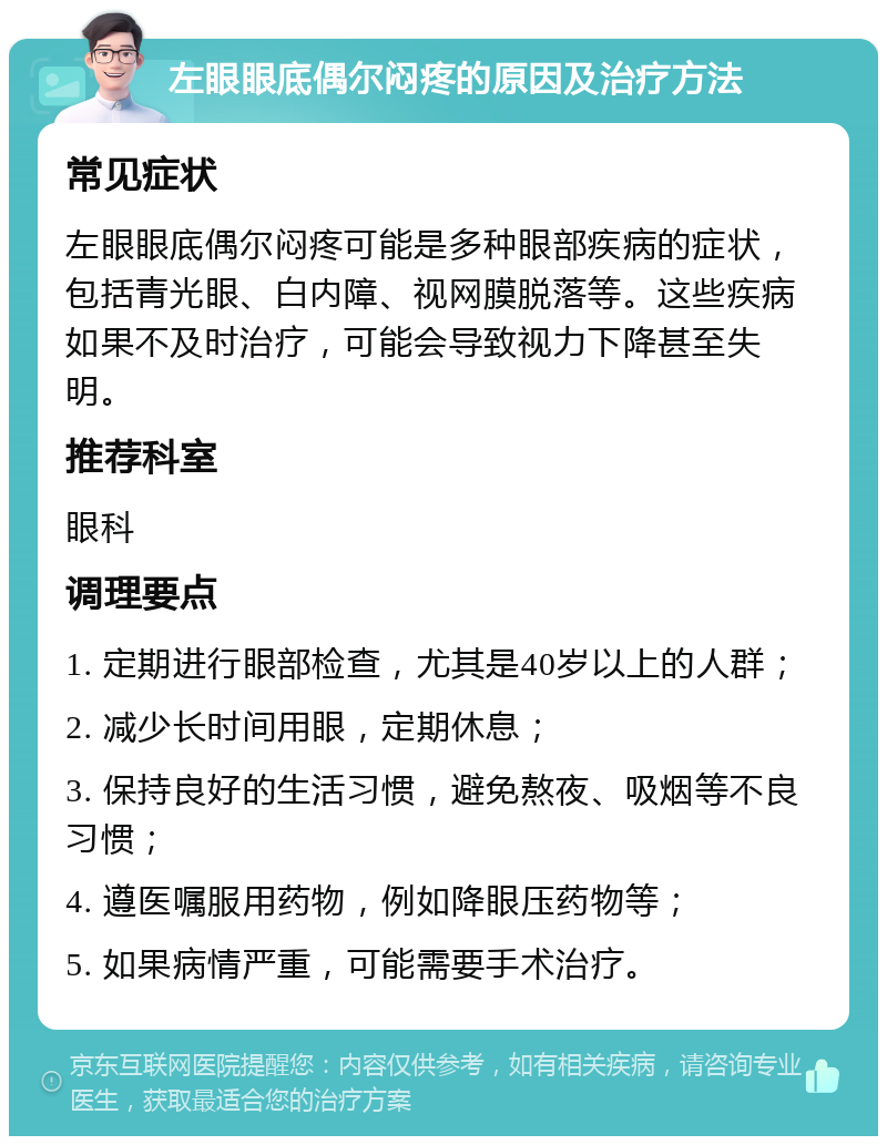 左眼眼底偶尔闷疼的原因及治疗方法 常见症状 左眼眼底偶尔闷疼可能是多种眼部疾病的症状，包括青光眼、白内障、视网膜脱落等。这些疾病如果不及时治疗，可能会导致视力下降甚至失明。 推荐科室 眼科 调理要点 1. 定期进行眼部检查，尤其是40岁以上的人群； 2. 减少长时间用眼，定期休息； 3. 保持良好的生活习惯，避免熬夜、吸烟等不良习惯； 4. 遵医嘱服用药物，例如降眼压药物等； 5. 如果病情严重，可能需要手术治疗。