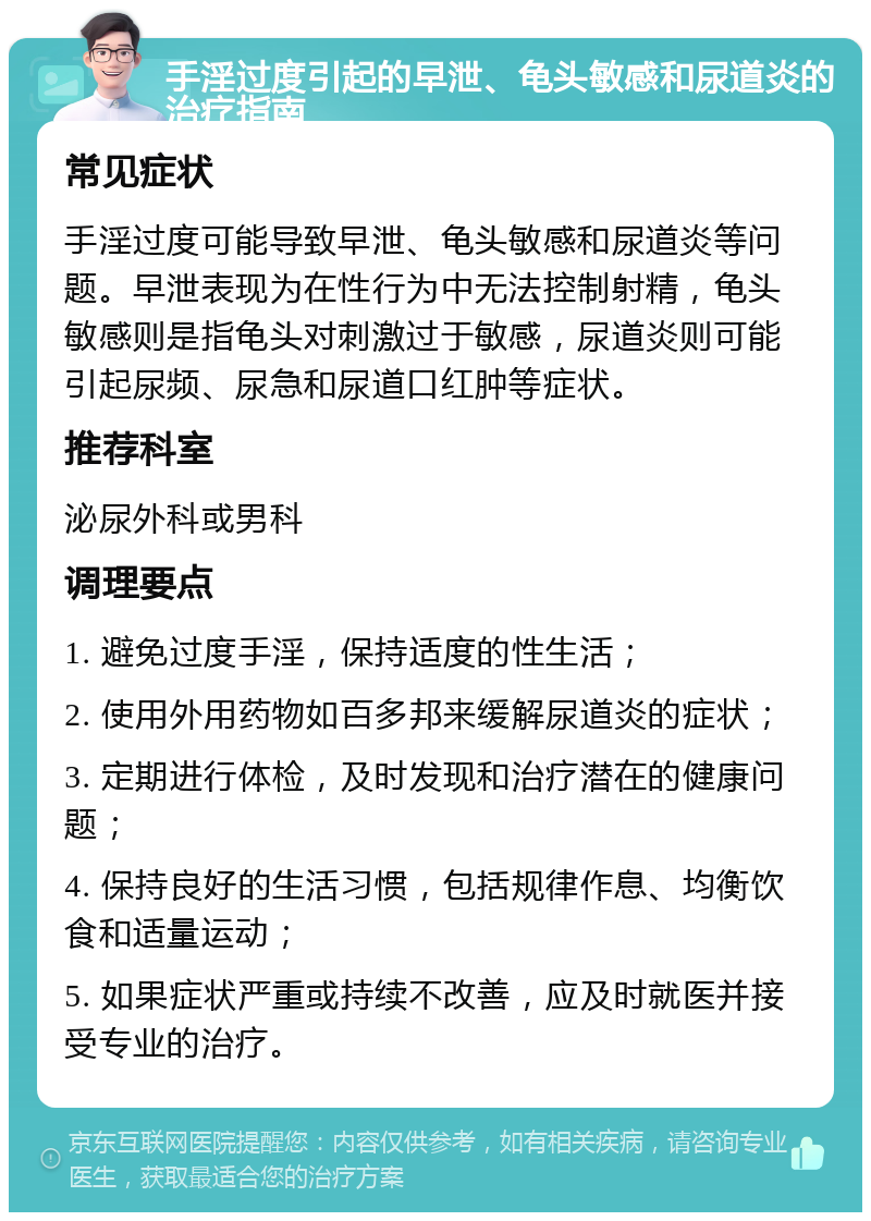 手淫过度引起的早泄、龟头敏感和尿道炎的治疗指南 常见症状 手淫过度可能导致早泄、龟头敏感和尿道炎等问题。早泄表现为在性行为中无法控制射精，龟头敏感则是指龟头对刺激过于敏感，尿道炎则可能引起尿频、尿急和尿道口红肿等症状。 推荐科室 泌尿外科或男科 调理要点 1. 避免过度手淫，保持适度的性生活； 2. 使用外用药物如百多邦来缓解尿道炎的症状； 3. 定期进行体检，及时发现和治疗潜在的健康问题； 4. 保持良好的生活习惯，包括规律作息、均衡饮食和适量运动； 5. 如果症状严重或持续不改善，应及时就医并接受专业的治疗。