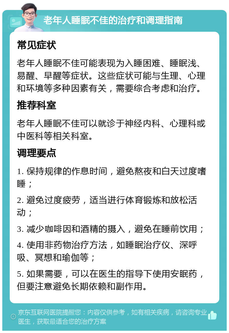 老年人睡眠不佳的治疗和调理指南 常见症状 老年人睡眠不佳可能表现为入睡困难、睡眠浅、易醒、早醒等症状。这些症状可能与生理、心理和环境等多种因素有关，需要综合考虑和治疗。 推荐科室 老年人睡眠不佳可以就诊于神经内科、心理科或中医科等相关科室。 调理要点 1. 保持规律的作息时间，避免熬夜和白天过度嗜睡； 2. 避免过度疲劳，适当进行体育锻炼和放松活动； 3. 减少咖啡因和酒精的摄入，避免在睡前饮用； 4. 使用非药物治疗方法，如睡眠治疗仪、深呼吸、冥想和瑜伽等； 5. 如果需要，可以在医生的指导下使用安眠药，但要注意避免长期依赖和副作用。