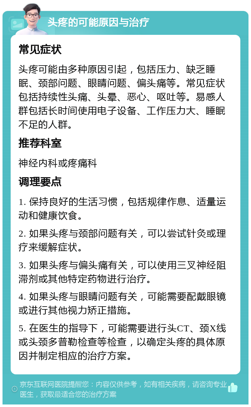 头疼的可能原因与治疗 常见症状 头疼可能由多种原因引起，包括压力、缺乏睡眠、颈部问题、眼睛问题、偏头痛等。常见症状包括持续性头痛、头晕、恶心、呕吐等。易感人群包括长时间使用电子设备、工作压力大、睡眠不足的人群。 推荐科室 神经内科或疼痛科 调理要点 1. 保持良好的生活习惯，包括规律作息、适量运动和健康饮食。 2. 如果头疼与颈部问题有关，可以尝试针灸或理疗来缓解症状。 3. 如果头疼与偏头痛有关，可以使用三叉神经阻滞剂或其他特定药物进行治疗。 4. 如果头疼与眼睛问题有关，可能需要配戴眼镜或进行其他视力矫正措施。 5. 在医生的指导下，可能需要进行头CT、颈X线或头颈多普勒检查等检查，以确定头疼的具体原因并制定相应的治疗方案。