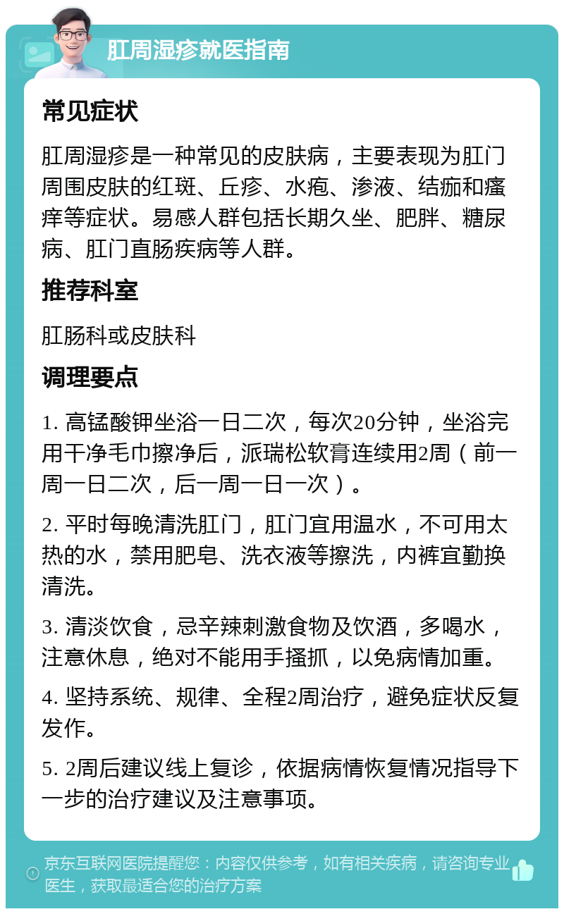 肛周湿疹就医指南 常见症状 肛周湿疹是一种常见的皮肤病，主要表现为肛门周围皮肤的红斑、丘疹、水疱、渗液、结痂和瘙痒等症状。易感人群包括长期久坐、肥胖、糖尿病、肛门直肠疾病等人群。 推荐科室 肛肠科或皮肤科 调理要点 1. 高锰酸钾坐浴一日二次，每次20分钟，坐浴完用干净毛巾擦净后，派瑞松软膏连续用2周（前一周一日二次，后一周一日一次）。 2. 平时每晚清洗肛门，肛门宜用温水，不可用太热的水，禁用肥皂、洗衣液等擦洗，内裤宜勤换清洗。 3. 清淡饮食，忌辛辣刺激食物及饮酒，多喝水，注意休息，绝对不能用手搔抓，以免病情加重。 4. 坚持系统、规律、全程2周治疗，避免症状反复发作。 5. 2周后建议线上复诊，依据病情恢复情况指导下一步的治疗建议及注意事项。