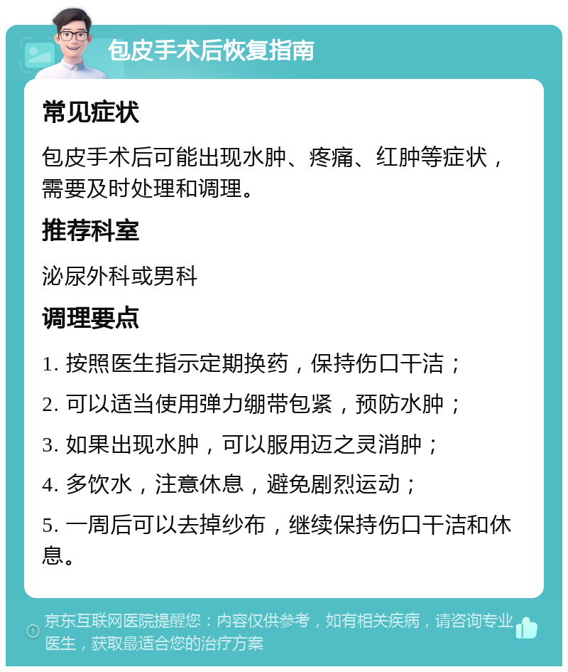 包皮手术后恢复指南 常见症状 包皮手术后可能出现水肿、疼痛、红肿等症状，需要及时处理和调理。 推荐科室 泌尿外科或男科 调理要点 1. 按照医生指示定期换药，保持伤口干洁； 2. 可以适当使用弹力绷带包紧，预防水肿； 3. 如果出现水肿，可以服用迈之灵消肿； 4. 多饮水，注意休息，避免剧烈运动； 5. 一周后可以去掉纱布，继续保持伤口干洁和休息。