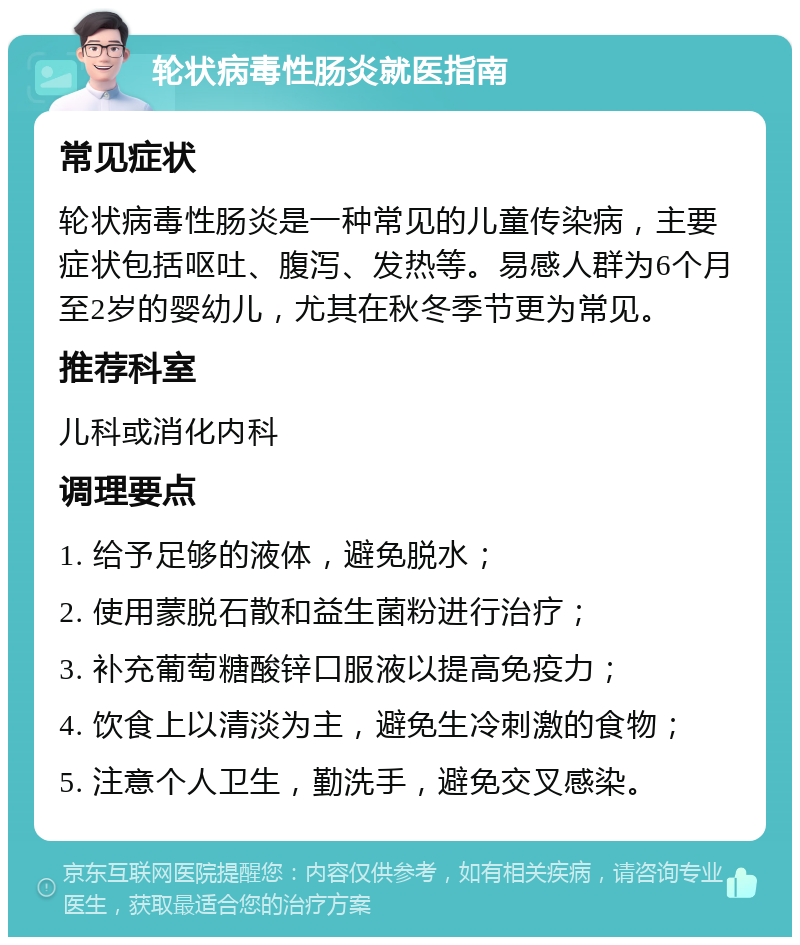 轮状病毒性肠炎就医指南 常见症状 轮状病毒性肠炎是一种常见的儿童传染病，主要症状包括呕吐、腹泻、发热等。易感人群为6个月至2岁的婴幼儿，尤其在秋冬季节更为常见。 推荐科室 儿科或消化内科 调理要点 1. 给予足够的液体，避免脱水； 2. 使用蒙脱石散和益生菌粉进行治疗； 3. 补充葡萄糖酸锌口服液以提高免疫力； 4. 饮食上以清淡为主，避免生冷刺激的食物； 5. 注意个人卫生，勤洗手，避免交叉感染。