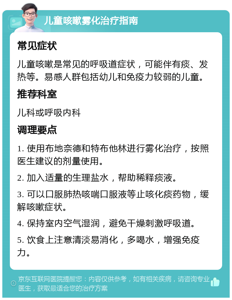 儿童咳嗽雾化治疗指南 常见症状 儿童咳嗽是常见的呼吸道症状，可能伴有痰、发热等。易感人群包括幼儿和免疫力较弱的儿童。 推荐科室 儿科或呼吸内科 调理要点 1. 使用布地奈德和特布他林进行雾化治疗，按照医生建议的剂量使用。 2. 加入适量的生理盐水，帮助稀释痰液。 3. 可以口服肺热咳喘口服液等止咳化痰药物，缓解咳嗽症状。 4. 保持室内空气湿润，避免干燥刺激呼吸道。 5. 饮食上注意清淡易消化，多喝水，增强免疫力。