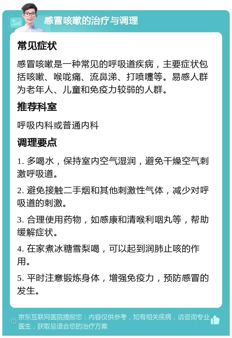 感冒咳嗽的治疗与调理 常见症状 感冒咳嗽是一种常见的呼吸道疾病，主要症状包括咳嗽、喉咙痛、流鼻涕、打喷嚏等。易感人群为老年人、儿童和免疫力较弱的人群。 推荐科室 呼吸内科或普通内科 调理要点 1. 多喝水，保持室内空气湿润，避免干燥空气刺激呼吸道。 2. 避免接触二手烟和其他刺激性气体，减少对呼吸道的刺激。 3. 合理使用药物，如感康和清喉利咽丸等，帮助缓解症状。 4. 在家煮冰糖雪梨喝，可以起到润肺止咳的作用。 5. 平时注意锻炼身体，增强免疫力，预防感冒的发生。