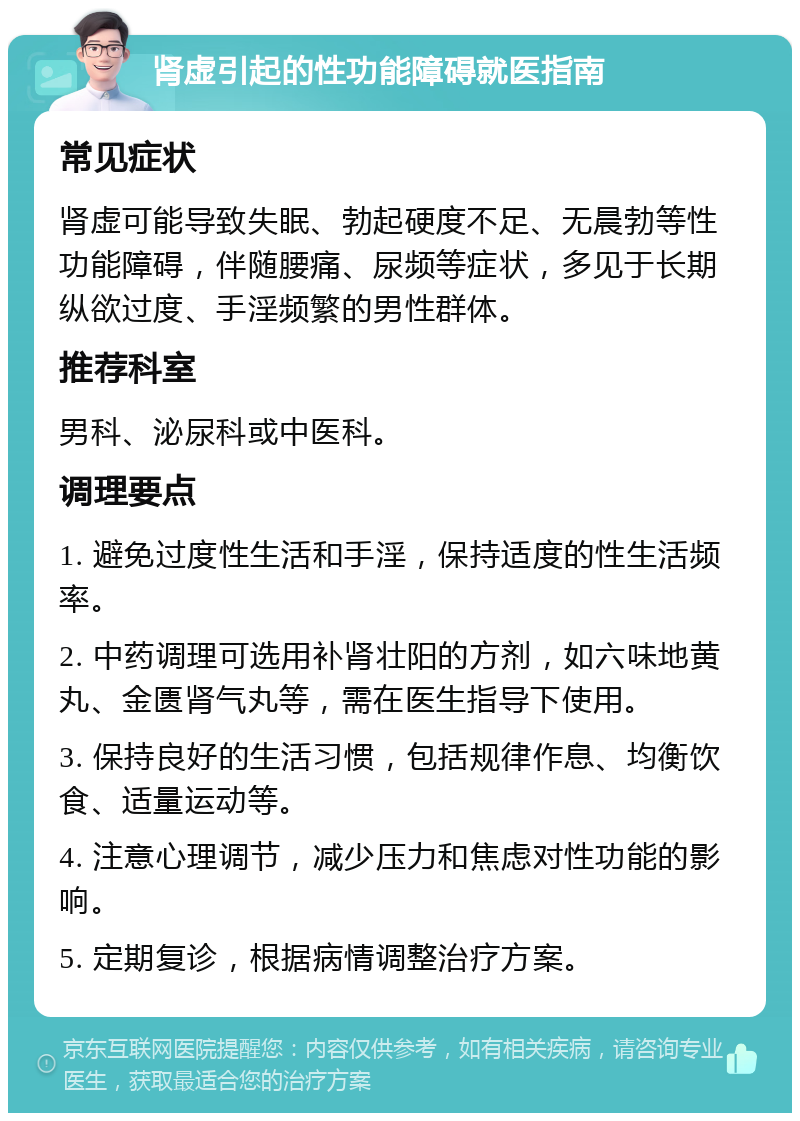 肾虚引起的性功能障碍就医指南 常见症状 肾虚可能导致失眠、勃起硬度不足、无晨勃等性功能障碍，伴随腰痛、尿频等症状，多见于长期纵欲过度、手淫频繁的男性群体。 推荐科室 男科、泌尿科或中医科。 调理要点 1. 避免过度性生活和手淫，保持适度的性生活频率。 2. 中药调理可选用补肾壮阳的方剂，如六味地黄丸、金匮肾气丸等，需在医生指导下使用。 3. 保持良好的生活习惯，包括规律作息、均衡饮食、适量运动等。 4. 注意心理调节，减少压力和焦虑对性功能的影响。 5. 定期复诊，根据病情调整治疗方案。