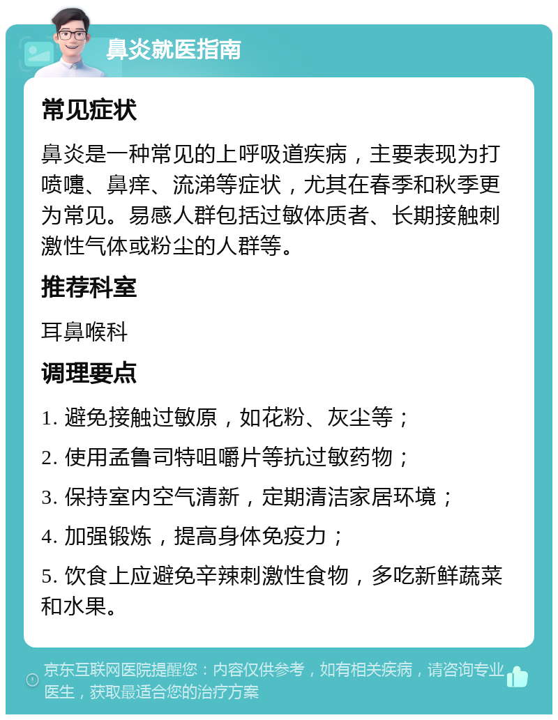 鼻炎就医指南 常见症状 鼻炎是一种常见的上呼吸道疾病，主要表现为打喷嚏、鼻痒、流涕等症状，尤其在春季和秋季更为常见。易感人群包括过敏体质者、长期接触刺激性气体或粉尘的人群等。 推荐科室 耳鼻喉科 调理要点 1. 避免接触过敏原，如花粉、灰尘等； 2. 使用孟鲁司特咀嚼片等抗过敏药物； 3. 保持室内空气清新，定期清洁家居环境； 4. 加强锻炼，提高身体免疫力； 5. 饮食上应避免辛辣刺激性食物，多吃新鲜蔬菜和水果。