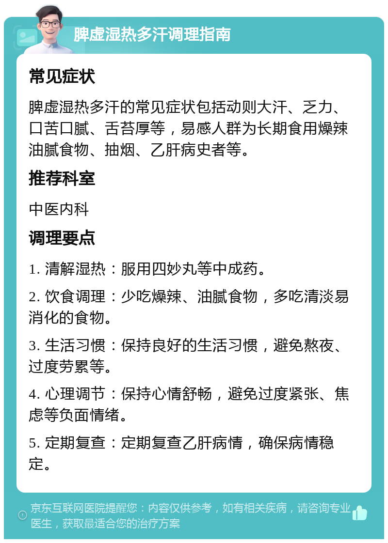 脾虚湿热多汗调理指南 常见症状 脾虚湿热多汗的常见症状包括动则大汗、乏力、口苦口腻、舌苔厚等，易感人群为长期食用燥辣油腻食物、抽烟、乙肝病史者等。 推荐科室 中医内科 调理要点 1. 清解湿热：服用四妙丸等中成药。 2. 饮食调理：少吃燥辣、油腻食物，多吃清淡易消化的食物。 3. 生活习惯：保持良好的生活习惯，避免熬夜、过度劳累等。 4. 心理调节：保持心情舒畅，避免过度紧张、焦虑等负面情绪。 5. 定期复查：定期复查乙肝病情，确保病情稳定。