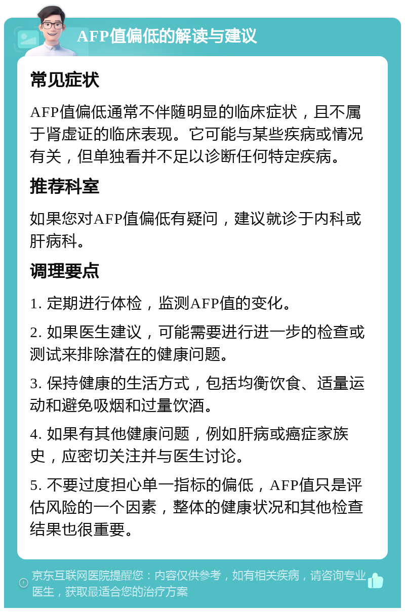 AFP值偏低的解读与建议 常见症状 AFP值偏低通常不伴随明显的临床症状，且不属于肾虚证的临床表现。它可能与某些疾病或情况有关，但单独看并不足以诊断任何特定疾病。 推荐科室 如果您对AFP值偏低有疑问，建议就诊于内科或肝病科。 调理要点 1. 定期进行体检，监测AFP值的变化。 2. 如果医生建议，可能需要进行进一步的检查或测试来排除潜在的健康问题。 3. 保持健康的生活方式，包括均衡饮食、适量运动和避免吸烟和过量饮酒。 4. 如果有其他健康问题，例如肝病或癌症家族史，应密切关注并与医生讨论。 5. 不要过度担心单一指标的偏低，AFP值只是评估风险的一个因素，整体的健康状况和其他检查结果也很重要。