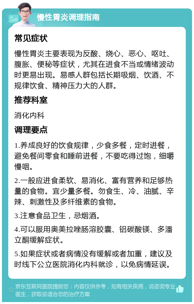 慢性胃炎调理指南 常见症状 慢性胃炎主要表现为反酸、烧心、恶心、呕吐、腹胀、便秘等症状，尤其在进食不当或情绪波动时更易出现。易感人群包括长期吸烟、饮酒、不规律饮食、精神压力大的人群。 推荐科室 消化内科 调理要点 1.养成良好的饮食规律，少食多餐，定时进餐，避免餐间零食和睡前进餐，不要吃得过饱，细嚼慢咽。 2.一般应进食柔软、易消化、富有营养和足够热量的食物。宜少量多餐。勿食生、冷、油腻、辛辣、刺激性及多纤维素的食物。 3.注意食品卫生，忌烟酒。 4.可以服用奥美拉唑肠溶胶囊、铝碳酸镁、多潘立酮缓解症状。 5.如果症状或者病情没有缓解或者加重，建议及时线下公立医院消化内科就诊，以免病情延误。