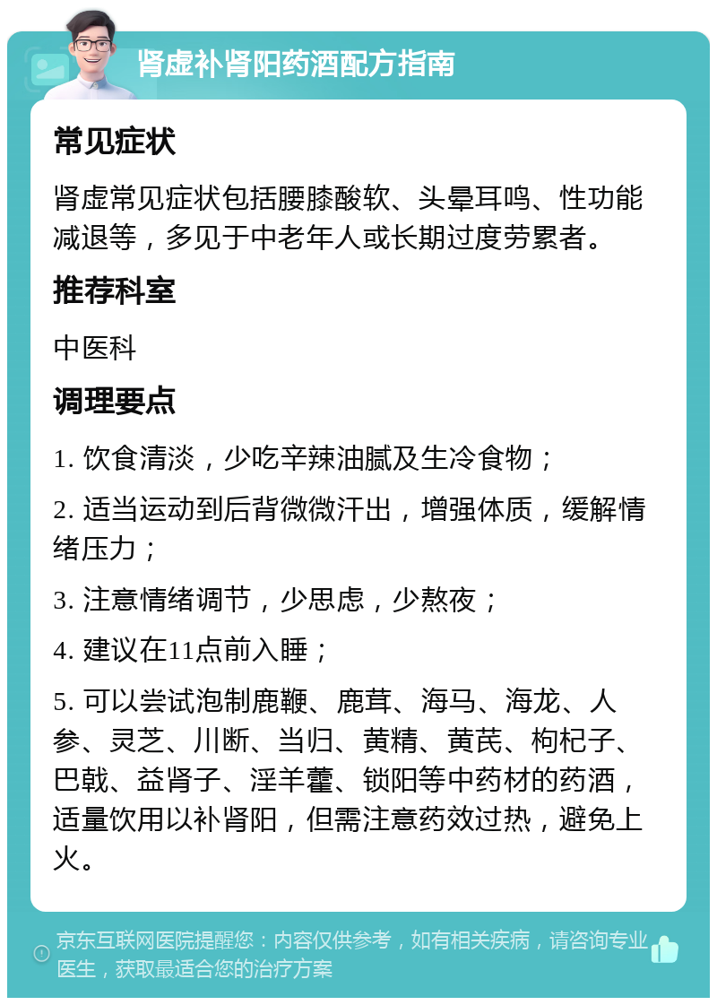 肾虚补肾阳药酒配方指南 常见症状 肾虚常见症状包括腰膝酸软、头晕耳鸣、性功能减退等，多见于中老年人或长期过度劳累者。 推荐科室 中医科 调理要点 1. 饮食清淡，少吃辛辣油腻及生冷食物； 2. 适当运动到后背微微汗出，增强体质，缓解情绪压力； 3. 注意情绪调节，少思虑，少熬夜； 4. 建议在11点前入睡； 5. 可以尝试泡制鹿鞭、鹿茸、海马、海龙、人参、灵芝、川断、当归、黄精、黄芪、枸杞子、巴戟、益肾子、淫羊藿、锁阳等中药材的药酒，适量饮用以补肾阳，但需注意药效过热，避免上火。