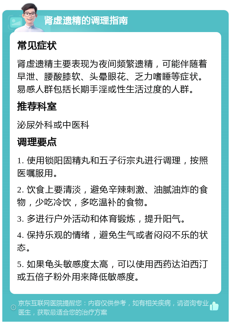 肾虚遗精的调理指南 常见症状 肾虚遗精主要表现为夜间频繁遗精，可能伴随着早泄、腰酸膝软、头晕眼花、乏力嗜睡等症状。易感人群包括长期手淫或性生活过度的人群。 推荐科室 泌尿外科或中医科 调理要点 1. 使用锁阳固精丸和五子衍宗丸进行调理，按照医嘱服用。 2. 饮食上要清淡，避免辛辣刺激、油腻油炸的食物，少吃冷饮，多吃温补的食物。 3. 多进行户外活动和体育锻炼，提升阳气。 4. 保持乐观的情绪，避免生气或者闷闷不乐的状态。 5. 如果龟头敏感度太高，可以使用西药达泊西汀或五倍子粉外用来降低敏感度。