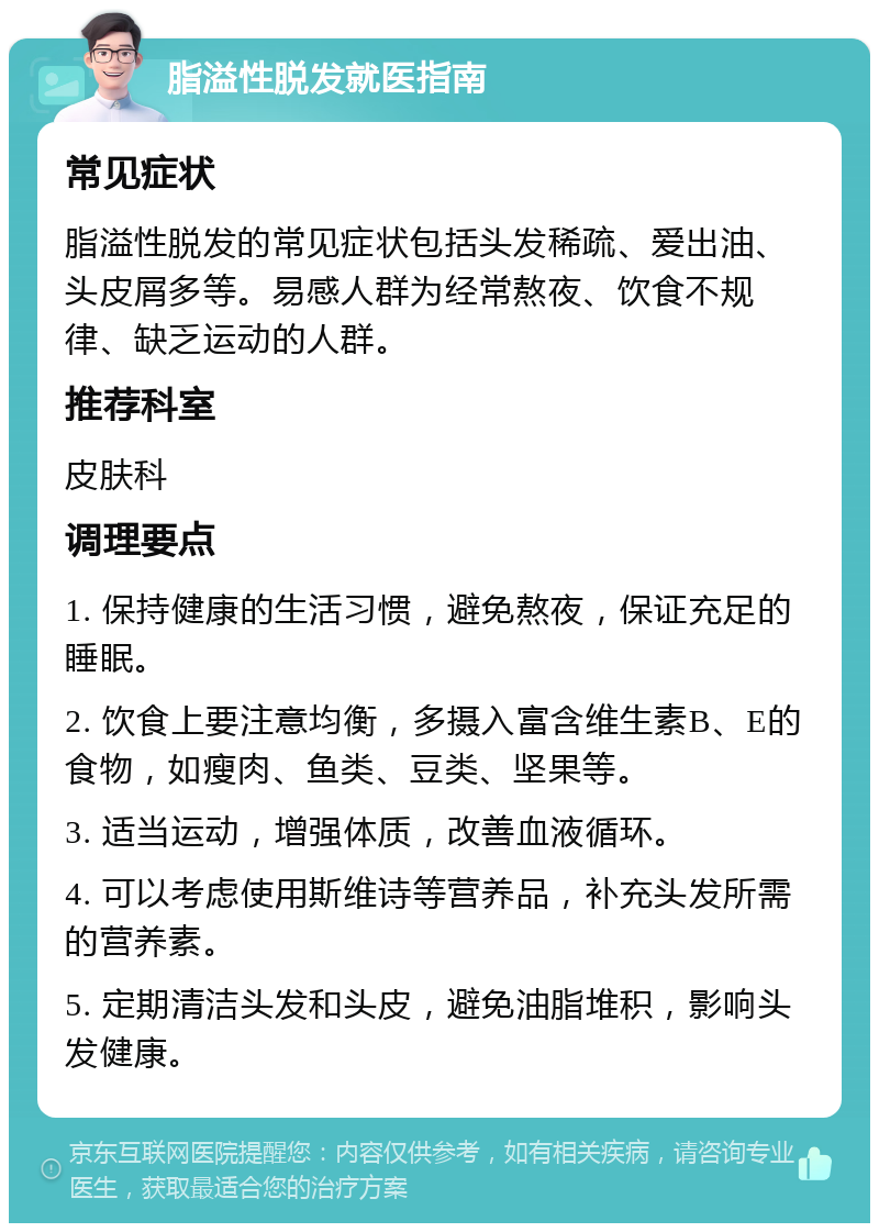 脂溢性脱发就医指南 常见症状 脂溢性脱发的常见症状包括头发稀疏、爱出油、头皮屑多等。易感人群为经常熬夜、饮食不规律、缺乏运动的人群。 推荐科室 皮肤科 调理要点 1. 保持健康的生活习惯，避免熬夜，保证充足的睡眠。 2. 饮食上要注意均衡，多摄入富含维生素B、E的食物，如瘦肉、鱼类、豆类、坚果等。 3. 适当运动，增强体质，改善血液循环。 4. 可以考虑使用斯维诗等营养品，补充头发所需的营养素。 5. 定期清洁头发和头皮，避免油脂堆积，影响头发健康。