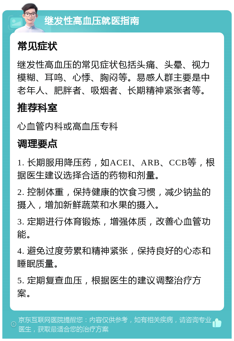 继发性高血压就医指南 常见症状 继发性高血压的常见症状包括头痛、头晕、视力模糊、耳鸣、心悸、胸闷等。易感人群主要是中老年人、肥胖者、吸烟者、长期精神紧张者等。 推荐科室 心血管内科或高血压专科 调理要点 1. 长期服用降压药，如ACEI、ARB、CCB等，根据医生建议选择合适的药物和剂量。 2. 控制体重，保持健康的饮食习惯，减少钠盐的摄入，增加新鲜蔬菜和水果的摄入。 3. 定期进行体育锻炼，增强体质，改善心血管功能。 4. 避免过度劳累和精神紧张，保持良好的心态和睡眠质量。 5. 定期复查血压，根据医生的建议调整治疗方案。