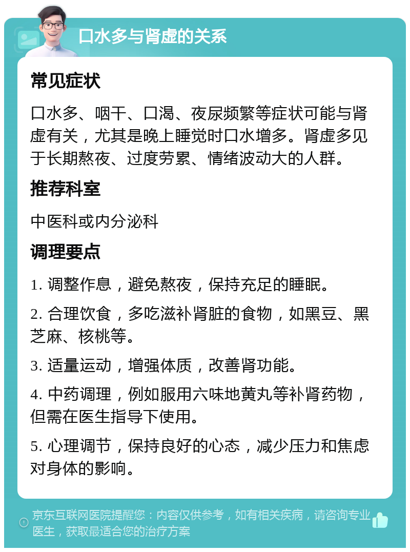 口水多与肾虚的关系 常见症状 口水多、咽干、口渴、夜尿频繁等症状可能与肾虚有关，尤其是晚上睡觉时口水增多。肾虚多见于长期熬夜、过度劳累、情绪波动大的人群。 推荐科室 中医科或内分泌科 调理要点 1. 调整作息，避免熬夜，保持充足的睡眠。 2. 合理饮食，多吃滋补肾脏的食物，如黑豆、黑芝麻、核桃等。 3. 适量运动，增强体质，改善肾功能。 4. 中药调理，例如服用六味地黄丸等补肾药物，但需在医生指导下使用。 5. 心理调节，保持良好的心态，减少压力和焦虑对身体的影响。