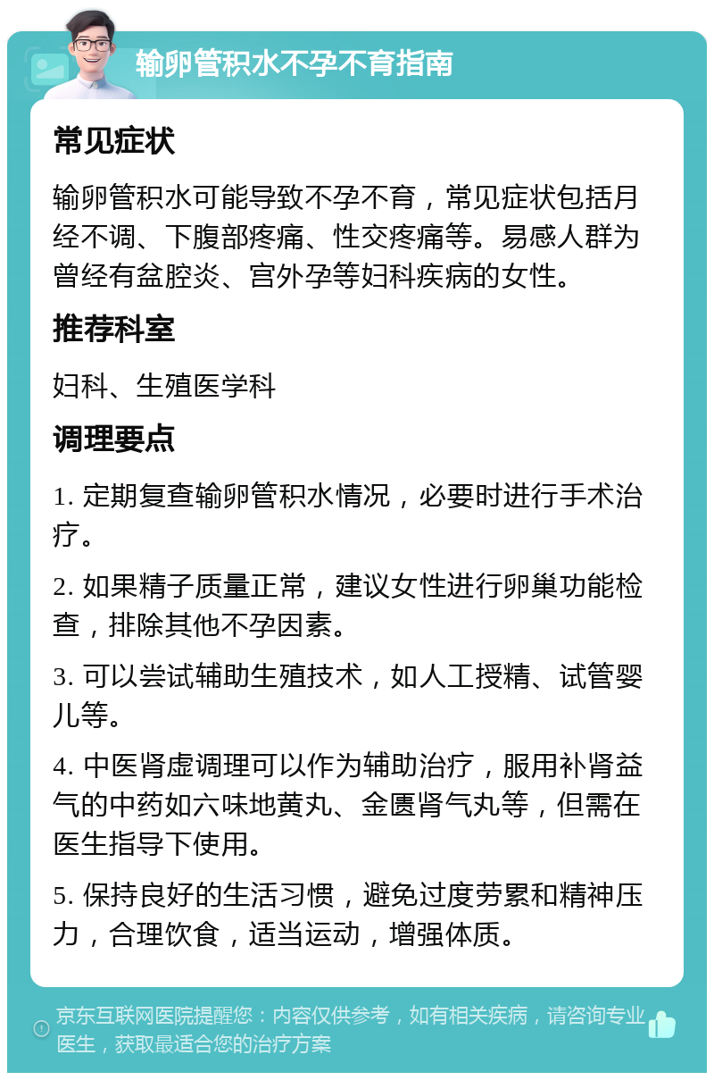 输卵管积水不孕不育指南 常见症状 输卵管积水可能导致不孕不育，常见症状包括月经不调、下腹部疼痛、性交疼痛等。易感人群为曾经有盆腔炎、宫外孕等妇科疾病的女性。 推荐科室 妇科、生殖医学科 调理要点 1. 定期复查输卵管积水情况，必要时进行手术治疗。 2. 如果精子质量正常，建议女性进行卵巢功能检查，排除其他不孕因素。 3. 可以尝试辅助生殖技术，如人工授精、试管婴儿等。 4. 中医肾虚调理可以作为辅助治疗，服用补肾益气的中药如六味地黄丸、金匮肾气丸等，但需在医生指导下使用。 5. 保持良好的生活习惯，避免过度劳累和精神压力，合理饮食，适当运动，增强体质。