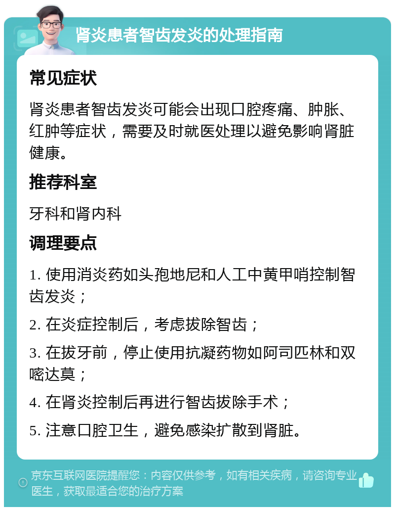 肾炎患者智齿发炎的处理指南 常见症状 肾炎患者智齿发炎可能会出现口腔疼痛、肿胀、红肿等症状，需要及时就医处理以避免影响肾脏健康。 推荐科室 牙科和肾内科 调理要点 1. 使用消炎药如头孢地尼和人工中黄甲哨控制智齿发炎； 2. 在炎症控制后，考虑拔除智齿； 3. 在拔牙前，停止使用抗凝药物如阿司匹林和双嘧达莫； 4. 在肾炎控制后再进行智齿拔除手术； 5. 注意口腔卫生，避免感染扩散到肾脏。