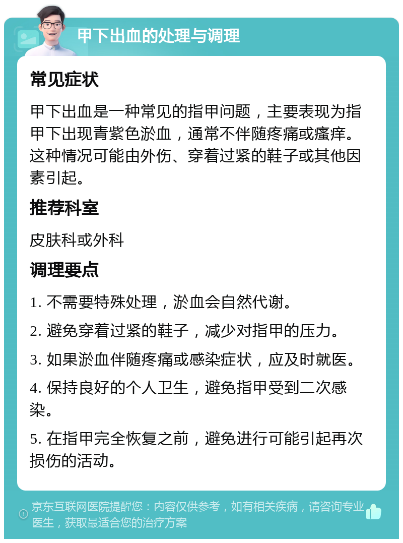 甲下出血的处理与调理 常见症状 甲下出血是一种常见的指甲问题，主要表现为指甲下出现青紫色淤血，通常不伴随疼痛或瘙痒。这种情况可能由外伤、穿着过紧的鞋子或其他因素引起。 推荐科室 皮肤科或外科 调理要点 1. 不需要特殊处理，淤血会自然代谢。 2. 避免穿着过紧的鞋子，减少对指甲的压力。 3. 如果淤血伴随疼痛或感染症状，应及时就医。 4. 保持良好的个人卫生，避免指甲受到二次感染。 5. 在指甲完全恢复之前，避免进行可能引起再次损伤的活动。