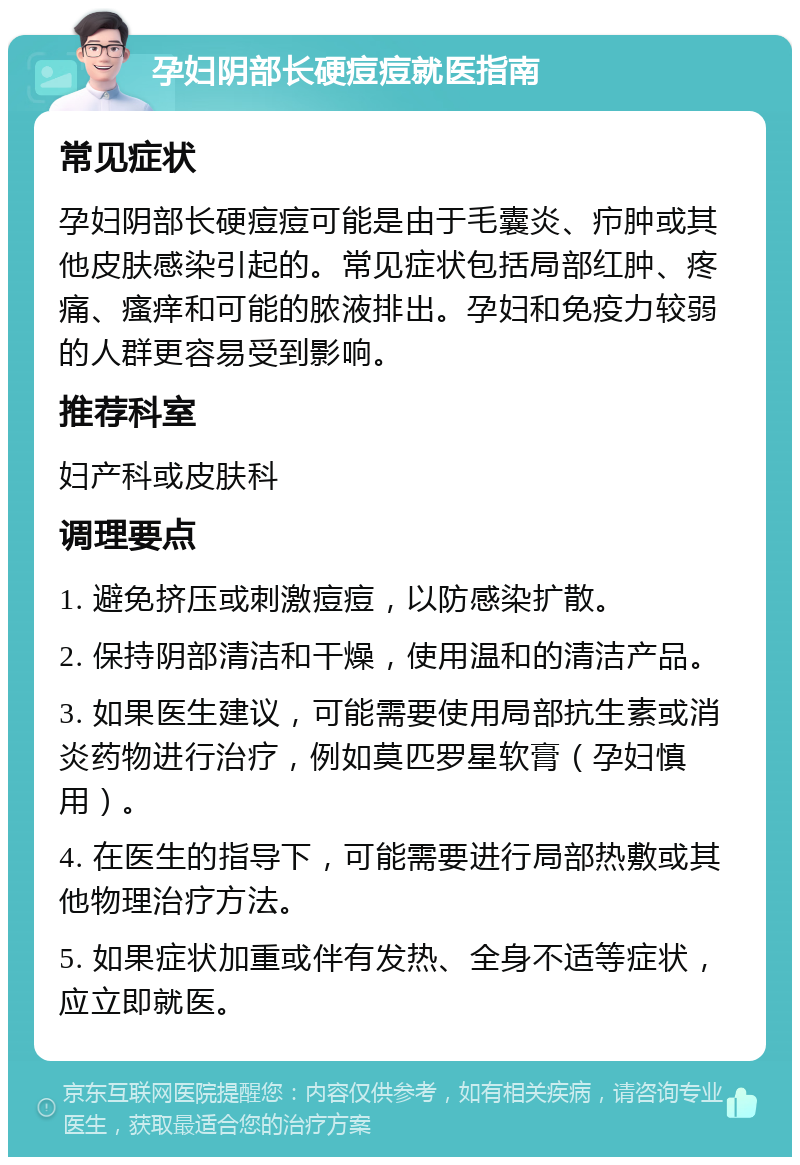 孕妇阴部长硬痘痘就医指南 常见症状 孕妇阴部长硬痘痘可能是由于毛囊炎、疖肿或其他皮肤感染引起的。常见症状包括局部红肿、疼痛、瘙痒和可能的脓液排出。孕妇和免疫力较弱的人群更容易受到影响。 推荐科室 妇产科或皮肤科 调理要点 1. 避免挤压或刺激痘痘，以防感染扩散。 2. 保持阴部清洁和干燥，使用温和的清洁产品。 3. 如果医生建议，可能需要使用局部抗生素或消炎药物进行治疗，例如莫匹罗星软膏（孕妇慎用）。 4. 在医生的指导下，可能需要进行局部热敷或其他物理治疗方法。 5. 如果症状加重或伴有发热、全身不适等症状，应立即就医。