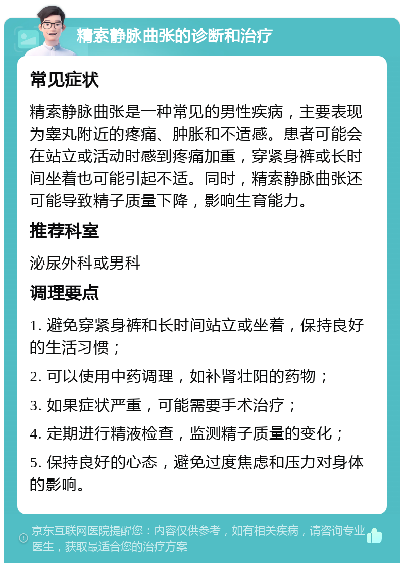 精索静脉曲张的诊断和治疗 常见症状 精索静脉曲张是一种常见的男性疾病，主要表现为睾丸附近的疼痛、肿胀和不适感。患者可能会在站立或活动时感到疼痛加重，穿紧身裤或长时间坐着也可能引起不适。同时，精索静脉曲张还可能导致精子质量下降，影响生育能力。 推荐科室 泌尿外科或男科 调理要点 1. 避免穿紧身裤和长时间站立或坐着，保持良好的生活习惯； 2. 可以使用中药调理，如补肾壮阳的药物； 3. 如果症状严重，可能需要手术治疗； 4. 定期进行精液检查，监测精子质量的变化； 5. 保持良好的心态，避免过度焦虑和压力对身体的影响。