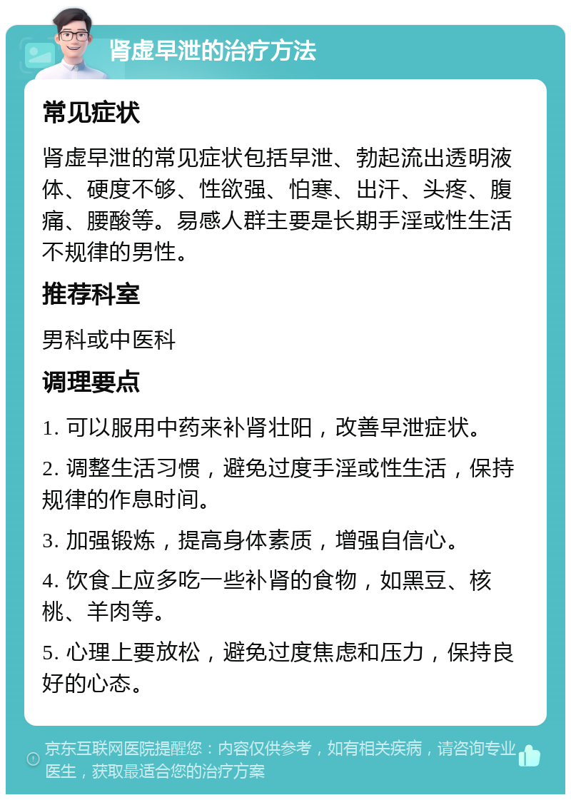 肾虚早泄的治疗方法 常见症状 肾虚早泄的常见症状包括早泄、勃起流出透明液体、硬度不够、性欲强、怕寒、出汗、头疼、腹痛、腰酸等。易感人群主要是长期手淫或性生活不规律的男性。 推荐科室 男科或中医科 调理要点 1. 可以服用中药来补肾壮阳，改善早泄症状。 2. 调整生活习惯，避免过度手淫或性生活，保持规律的作息时间。 3. 加强锻炼，提高身体素质，增强自信心。 4. 饮食上应多吃一些补肾的食物，如黑豆、核桃、羊肉等。 5. 心理上要放松，避免过度焦虑和压力，保持良好的心态。