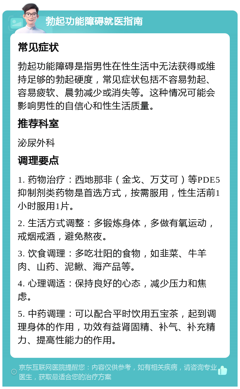 勃起功能障碍就医指南 常见症状 勃起功能障碍是指男性在性生活中无法获得或维持足够的勃起硬度，常见症状包括不容易勃起、容易疲软、晨勃减少或消失等。这种情况可能会影响男性的自信心和性生活质量。 推荐科室 泌尿外科 调理要点 1. 药物治疗：西地那非（金戈、万艾可）等PDE5抑制剂类药物是首选方式，按需服用，性生活前1小时服用1片。 2. 生活方式调整：多锻炼身体，多做有氧运动，戒烟戒酒，避免熬夜。 3. 饮食调理：多吃壮阳的食物，如韭菜、牛羊肉、山药、泥鳅、海产品等。 4. 心理调适：保持良好的心态，减少压力和焦虑。 5. 中药调理：可以配合平时饮用五宝茶，起到调理身体的作用，功效有益肾固精、补气、补充精力、提高性能力的作用。