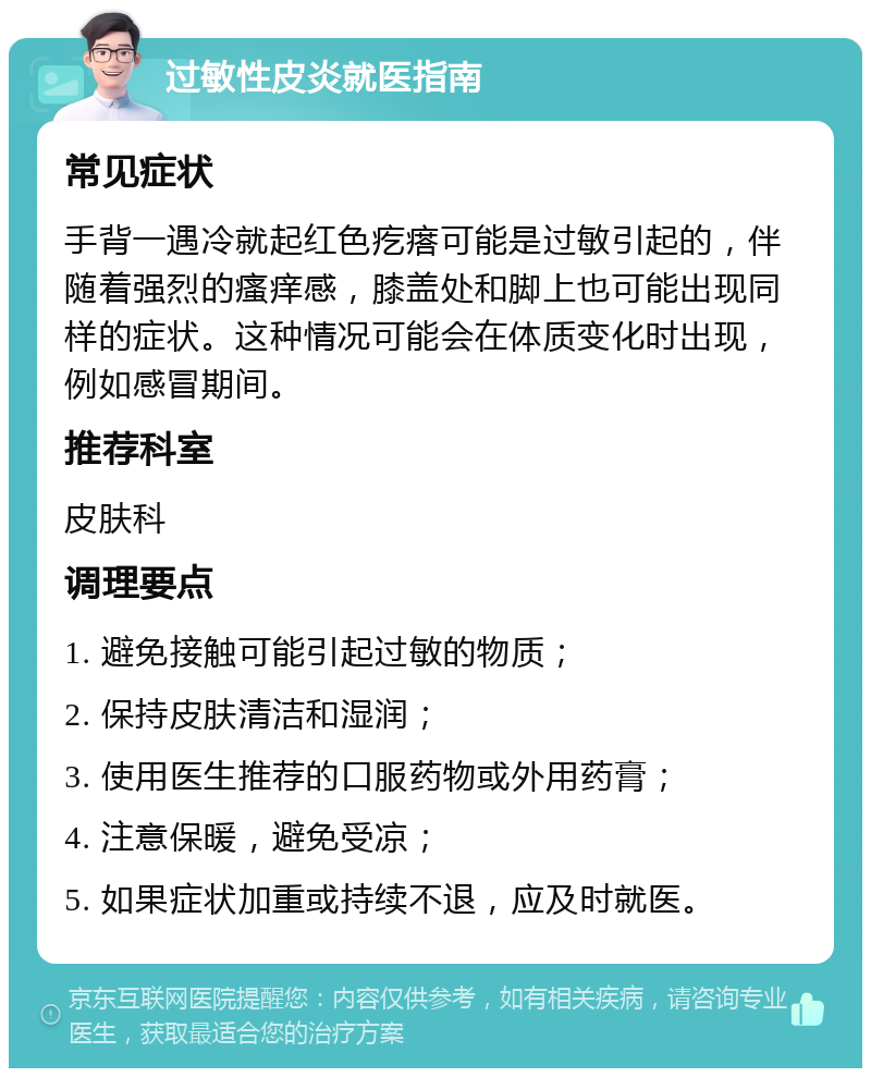 过敏性皮炎就医指南 常见症状 手背一遇冷就起红色疙瘩可能是过敏引起的，伴随着强烈的瘙痒感，膝盖处和脚上也可能出现同样的症状。这种情况可能会在体质变化时出现，例如感冒期间。 推荐科室 皮肤科 调理要点 1. 避免接触可能引起过敏的物质； 2. 保持皮肤清洁和湿润； 3. 使用医生推荐的口服药物或外用药膏； 4. 注意保暖，避免受凉； 5. 如果症状加重或持续不退，应及时就医。