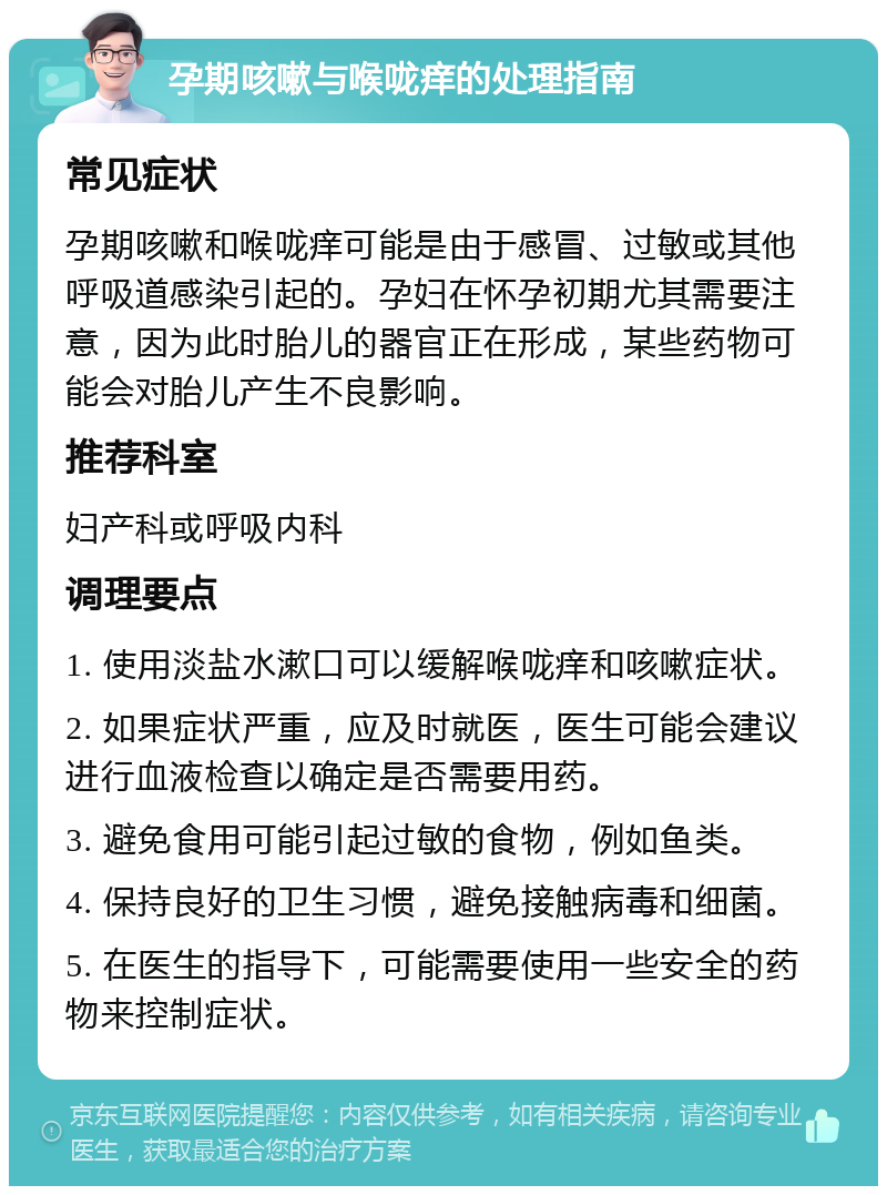 孕期咳嗽与喉咙痒的处理指南 常见症状 孕期咳嗽和喉咙痒可能是由于感冒、过敏或其他呼吸道感染引起的。孕妇在怀孕初期尤其需要注意，因为此时胎儿的器官正在形成，某些药物可能会对胎儿产生不良影响。 推荐科室 妇产科或呼吸内科 调理要点 1. 使用淡盐水漱口可以缓解喉咙痒和咳嗽症状。 2. 如果症状严重，应及时就医，医生可能会建议进行血液检查以确定是否需要用药。 3. 避免食用可能引起过敏的食物，例如鱼类。 4. 保持良好的卫生习惯，避免接触病毒和细菌。 5. 在医生的指导下，可能需要使用一些安全的药物来控制症状。