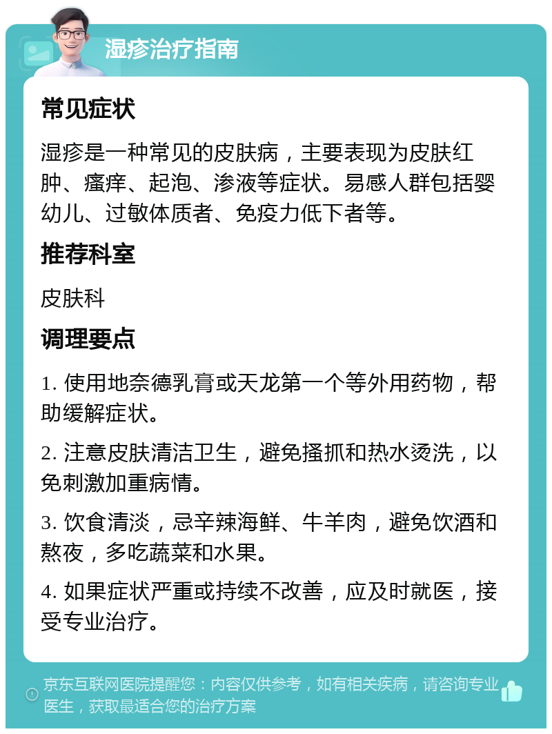 湿疹治疗指南 常见症状 湿疹是一种常见的皮肤病，主要表现为皮肤红肿、瘙痒、起泡、渗液等症状。易感人群包括婴幼儿、过敏体质者、免疫力低下者等。 推荐科室 皮肤科 调理要点 1. 使用地奈德乳膏或天龙第一个等外用药物，帮助缓解症状。 2. 注意皮肤清洁卫生，避免搔抓和热水烫洗，以免刺激加重病情。 3. 饮食清淡，忌辛辣海鲜、牛羊肉，避免饮酒和熬夜，多吃蔬菜和水果。 4. 如果症状严重或持续不改善，应及时就医，接受专业治疗。