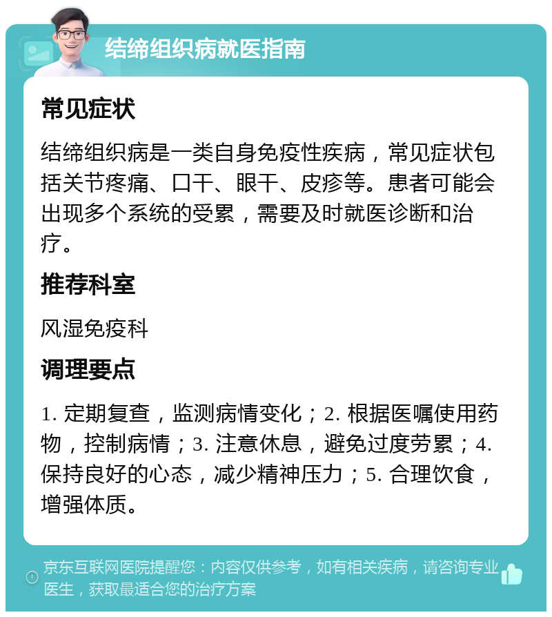 结缔组织病就医指南 常见症状 结缔组织病是一类自身免疫性疾病，常见症状包括关节疼痛、口干、眼干、皮疹等。患者可能会出现多个系统的受累，需要及时就医诊断和治疗。 推荐科室 风湿免疫科 调理要点 1. 定期复查，监测病情变化；2. 根据医嘱使用药物，控制病情；3. 注意休息，避免过度劳累；4. 保持良好的心态，减少精神压力；5. 合理饮食，增强体质。