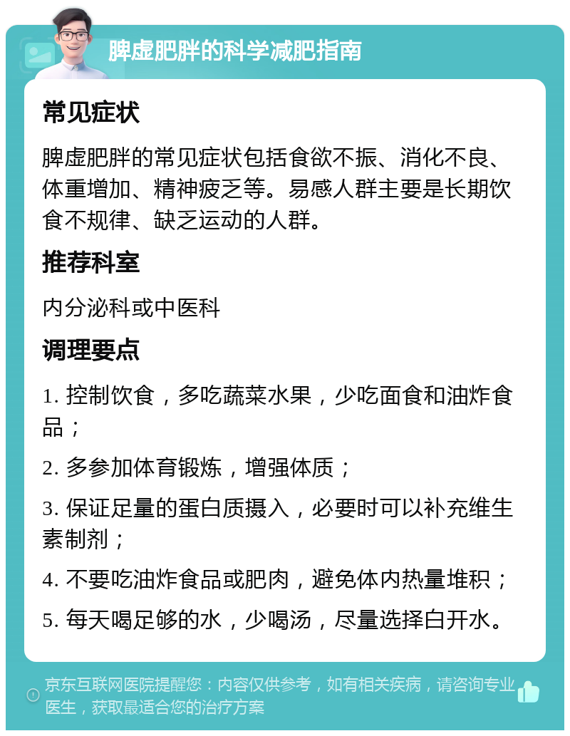 脾虚肥胖的科学减肥指南 常见症状 脾虚肥胖的常见症状包括食欲不振、消化不良、体重增加、精神疲乏等。易感人群主要是长期饮食不规律、缺乏运动的人群。 推荐科室 内分泌科或中医科 调理要点 1. 控制饮食，多吃蔬菜水果，少吃面食和油炸食品； 2. 多参加体育锻炼，增强体质； 3. 保证足量的蛋白质摄入，必要时可以补充维生素制剂； 4. 不要吃油炸食品或肥肉，避免体内热量堆积； 5. 每天喝足够的水，少喝汤，尽量选择白开水。