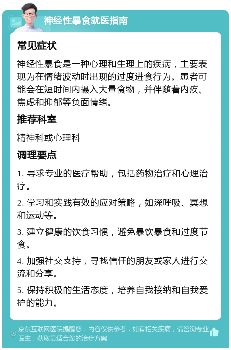 神经性暴食就医指南 常见症状 神经性暴食是一种心理和生理上的疾病，主要表现为在情绪波动时出现的过度进食行为。患者可能会在短时间内摄入大量食物，并伴随着内疚、焦虑和抑郁等负面情绪。 推荐科室 精神科或心理科 调理要点 1. 寻求专业的医疗帮助，包括药物治疗和心理治疗。 2. 学习和实践有效的应对策略，如深呼吸、冥想和运动等。 3. 建立健康的饮食习惯，避免暴饮暴食和过度节食。 4. 加强社交支持，寻找信任的朋友或家人进行交流和分享。 5. 保持积极的生活态度，培养自我接纳和自我爱护的能力。